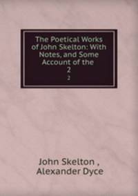 The Poetical Works of John Skelton: With Notes, and Some Account of the .. 2