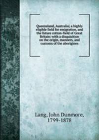Queensland, Australia; a highly eligible field for emigration, and the future cotton-field of Great Britain: with a disquisition on the origin, manners, and customs of the aborigines