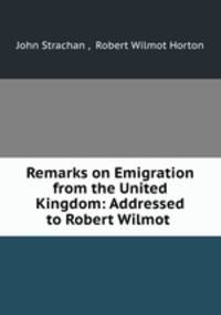 Remarks on Emigration from the United Kingdom: Addressed to Robert Wilmot .