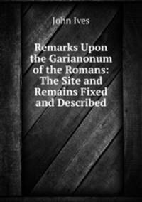 Remarks Upon the Garianonum of the Romans: The Site and Remains Fixed and Described.