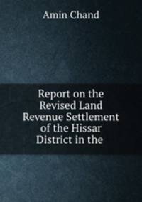 Report on the Revised Land Revenue Settlement of the Hissar District in the .