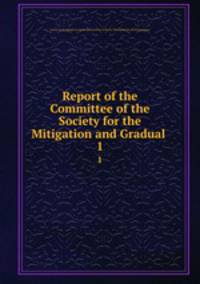 Report of the Committee of the Society for the Mitigation and Gradual .. 1