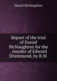 Report of the trial of Daniel McNaughton for the . murder of Edward Drummond, by R.M .
