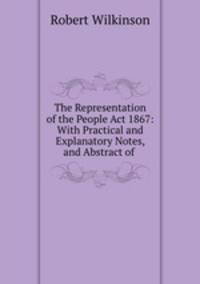 The Representation of the People Act 1867: With Practical and Explanatory Notes, and Abstract of .