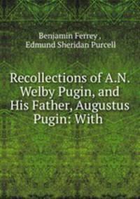 Recollections of A.N. Welby Pugin, and His Father, Augustus Pugin: With .