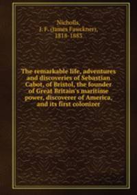 The remarkable life, adventures and discoveries of Sebastian Cabot, of Bristol, the founder of Great Britain
