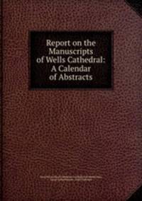 Report on the Manuscripts of Wells Cathedral: A Calendar of Abstracts