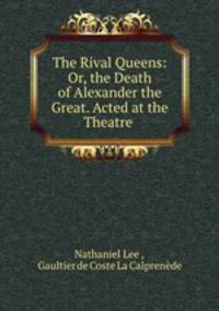 The Rival Queens: Or, the Death of Alexander the Great. Acted at the Theatre .