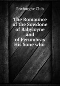 The Romaunce of the Sowdone of Babyloyne and of Ferumbras His Sone who .