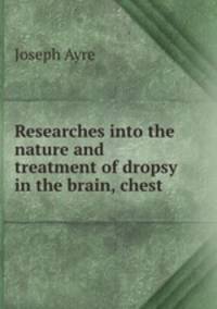 Researches into the nature and treatment of dropsy in the brain, chest .