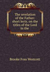 The revelation of the Father: short lects. on the titles of the Lord in the .