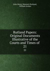 Rutland Papers: Original Documents Illustrative of the Courts and Times of .. 21
