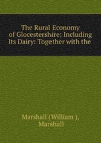 The Rural Economy of Glocestershire: Including Its Dairy: Together with the .