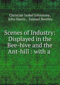 Scenes of Industry: Displayed in the Bee-hive and the Ant-hill : with a .