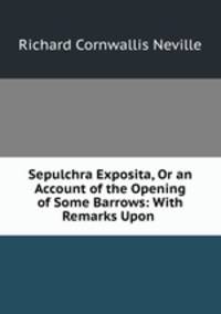Sepulchra Exposita, Or an Account of the Opening of Some Barrows: With Remarks Upon .