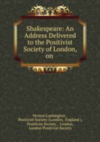Shakespeare: An Address Delivered to the Positivist Society of London, on .