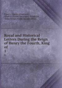 Royal and Historical Letters During the Reign of Henry the Fourth, King of .. 1