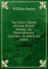 The Silver Tokens of Great Britain & Ireland, the Dependencies, & Colonies: To which are Added .