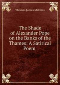 The Shade of Alexander Pope on the Banks of the Thames: A Satirical Poem .