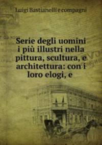 Serie degli uomini i piu illustri nella pittura, scultura, e architettura: con i loro elogi, e .