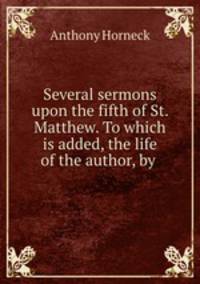 Several sermons upon the fifth of St. Matthew. To which is added, the life of the author, by .