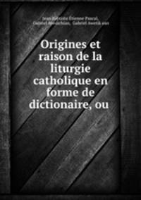 Origines et raison de la liturgie catholique en forme de dictionaire, ou .