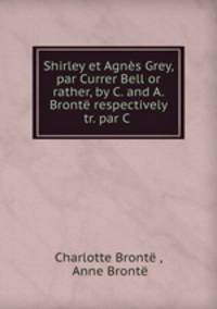 Shirley et Agnes Grey, par Currer Bell or rather, by C. and A. Bronte respectively tr. par C .