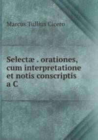 Select? . orationes, cum interpretatione et notis conscriptis a C .