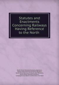 Statutes and Enactments Concerning Railways Having Reference to the North .