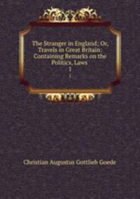 The Stranger in England; Or, Travels in Great Britain: Containing Remarks on the Politics, Laws .. 1