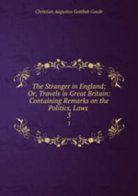 The Stranger in England; Or, Travels in Great Britain: Containing Remarks on the Politics, Laws .. 3