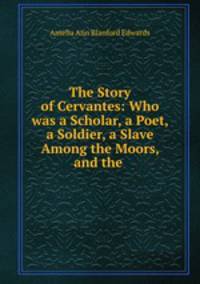 The Story of Cervantes: Who was a Scholar, a Poet, a Soldier, a Slave Among the Moors, and the .