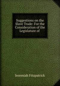 Suggestions on the Slave Trade: For the Consideration of the Legislature of .