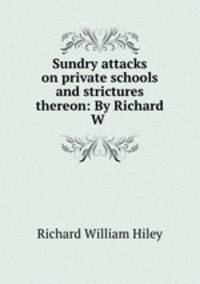 Sundry attacks on private schools and strictures thereon: By Richard W .