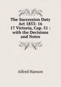 The Succession Duty Act 1853: 16 & 17 Victoria, Cap. 51 : with the Decisions and Notes.