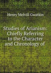 Studies of Arianism: Chiefly Referring to the Character and Chronology of .