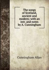 The songs of Scotland, ancient and modern; with an intr. and notes by A. Cunningham