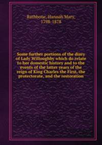 Some further portions of the diary of Lady Willoughby which do relate to her domestic history and to the events of the latter years of the reign of King Charles the First, the protectorate, and the restoration