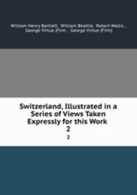 Switzerland, Illustrated in a Series of Views Taken Expressly for this Work .. 2