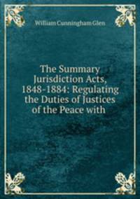 The Summary Jurisdiction Acts, 1848-1884: Regulating the Duties of Justices of the Peace with .