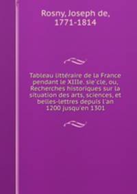 Tableau litte?raire de la France pendant le XIIIe. sie?cle, ou, Recherches historiques sur la situation des arts, sciences, et belles-lettres depuis l