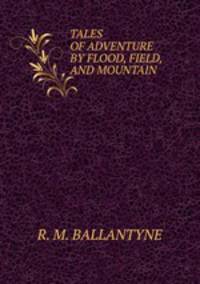 TALES OF ADVENTURE BY FLOOD, FIELD, AND MOUNTAIN