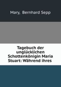 Tagebuch der unglucklichen Schottenkonigin Maria Stuart: Wahrend ihres .
