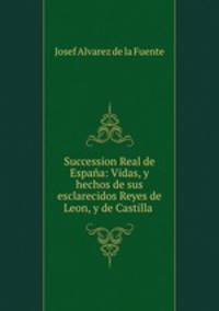 Succession Real de Espana: Vidas, y hechos de sus esclarecidos Reyes de Leon, y de Castilla .