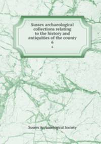 Sussex archaeological collections relating to the history and antiquities of the county. 6