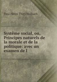 Systeme social, ou, Principes naturels de la morale et de la politique: avec un examen de l .