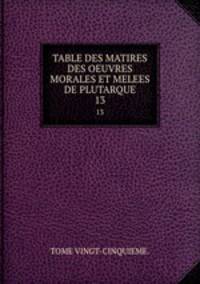 TABLE DES MATIRES DES OEUVRES MORALES ET MELEES DE PLUTARQUE.. 13