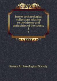 Sussex archaeological collections relating to the history and antiquities of the county. 8