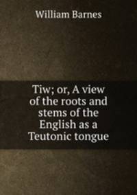 Tiw; or, A view of the roots and stems of the English as a Teutonic tongue