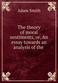 The theory of moral sentiments, or, An essay towards an analysis of the .